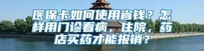 医保卡如何使用省钱？怎样用门诊看病，住院，药店买药才能报销？