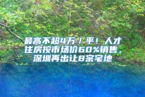 最高不超4万／平！人才住房按市场价60%销售，深圳再出让8宗宅地