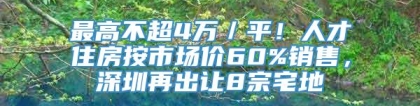 最高不超4万／平！人才住房按市场价60%销售，深圳再出让8宗宅地