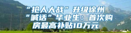 “抢人大战”升级徐州“喊话”毕业生：首次购房最高补贴10万元