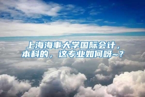 上海海事大学国际会计，本科的，这专业如何呀~？