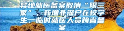 异地就医备案取消“限三家”，新增非深户在校学生、临时就医人员跨省备案