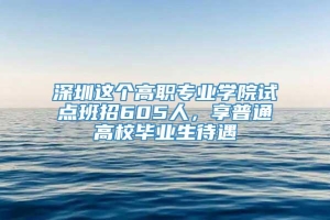 深圳这个高职专业学院试点班招605人，享普通高校毕业生待遇