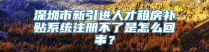 深圳市新引进人才租房补贴系统注册不了是怎么回事？