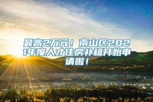 最高2万元！南山区2021年度人才住房补租开始申请啦！