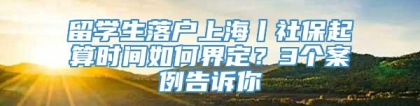 留学生落户上海丨社保起算时间如何界定？3个案例告诉你