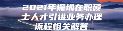 2021年深圳在职硕士人才引进业务办理流程相关解答