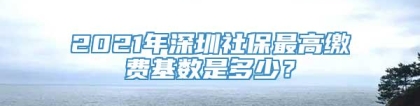 2021年深圳社保最高缴费基数是多少？