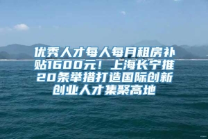 优秀人才每人每月租房补贴1600元！上海长宁推20条举措打造国际创新创业人才集聚高地