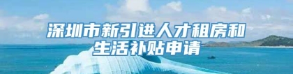 深圳市新引进人才租房和生活补贴申请