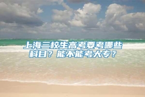 上海三校生高考要考哪些科目？能不能考大专？