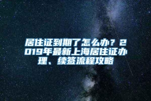 居住证到期了怎么办？2019年最新上海居住证办理、续签流程攻略