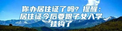 你办居住证了吗？提醒：居住证今后要跟子女入学挂钩了