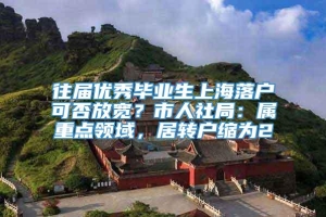 往届优秀毕业生上海落户可否放宽？市人社局：属重点领域，居转户缩为2