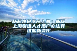 杨超越将落户上海；新版上海引进人才落户办法有这些新变化