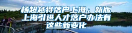 杨超越将落户上海；新版上海引进人才落户办法有这些新变化