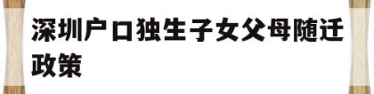 深圳户口独生子女父母随迁政策(深圳户口独生子女父母随迁政策2022年)