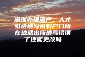 深圳办理深户，人才引进填写资料户口所在地派出所填写错误了还能更改吗