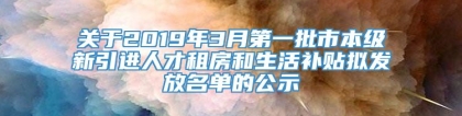 关于2019年3月第一批市本级新引进人才租房和生活补贴拟发放名单的公示