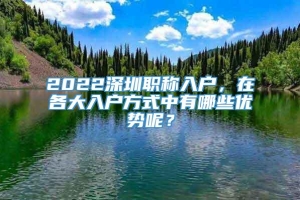 2022深圳职称入户，在各大入户方式中有哪些优势呢？