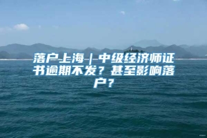 落户上海｜中级经济师证书逾期不发？甚至影响落户？