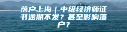 落户上海｜中级经济师证书逾期不发？甚至影响落户？