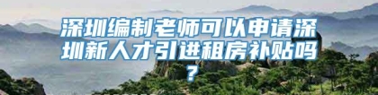 深圳编制老师可以申请深圳新人才引进租房补贴吗？