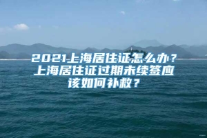 2021上海居住证怎么办？上海居住证过期未续签应该如何补救？