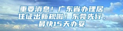 重要消息！广东省办理居住证出新规啦！东莞先行，最快15天办妥