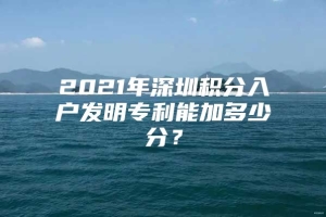 2021年深圳积分入户发明专利能加多少分？