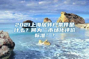 2021上海居转户条件是什么？何为“市场化评价标准”？