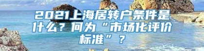 2021上海居转户条件是什么？何为“市场化评价标准”？