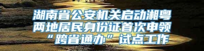 湖南省公安机关启动湘粤两地居民身份证首次申领“跨省通办”试点工作