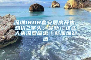 深圳1808套安居房开售，均价2字头；最新！这些人来深要隔离｜新闻圳知道