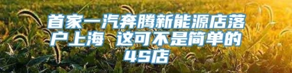 首家一汽奔腾新能源店落户上海 这可不是简单的4S店