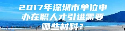 2017年深圳市单位申办在职人才引进需要哪些材料？