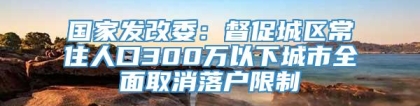 国家发改委：督促城区常住人口300万以下城市全面取消落户限制