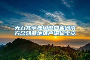 天九共享独角兽加速器南方总部基地落户深圳宝安