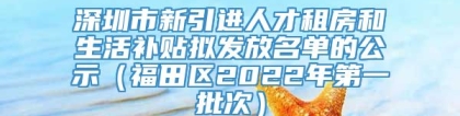 深圳市新引进人才租房和生活补贴拟发放名单的公示（福田区2022年第一批次）