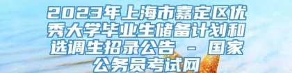 2023年上海市嘉定区优秀大学毕业生储备计划和选调生招录公告 - 国家公务员考试网