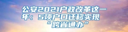 公安2021户政改革这一年：5项户口迁移实现“跨省通办”