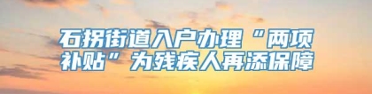 石拐街道入户办理“两项补贴”为残疾人再添保障