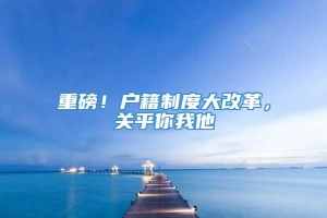 重磅！户籍制度大改革，关乎你我他