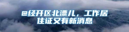 @经开区北漂儿，工作居住证又有新消息