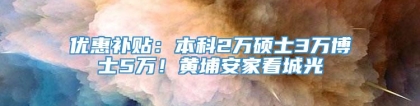 优惠补贴：本科2万硕士3万博士5万！黄埔安家看城光