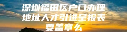 深圳福田区户口办理地址人才引进呈报表要盖章么