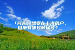 「问答」想要在上海落户，目前有哪几种途径？