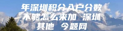 年深圳积分入户分数不够怎么来加 深圳其他 今题网