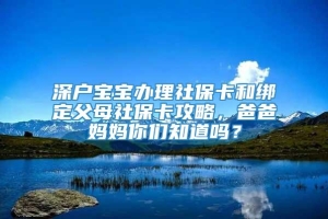 深户宝宝办理社保卡和绑定父母社保卡攻略，爸爸妈妈你们知道吗？