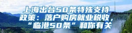 上海出台50条特殊支持政策：落户购房就业税收，“临港50条”和你有关→